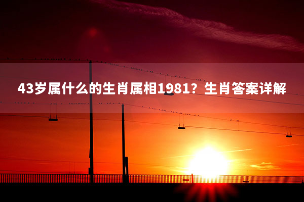 43岁属什么的生肖属相1981？生肖答案详解