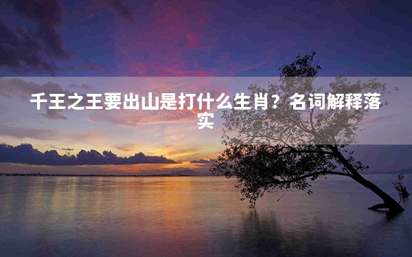 千王之王要出山是打什么生肖？名词解释落实