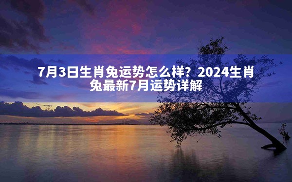 7月3日生肖兔运势怎么样？2024生肖兔最新7月运势详解